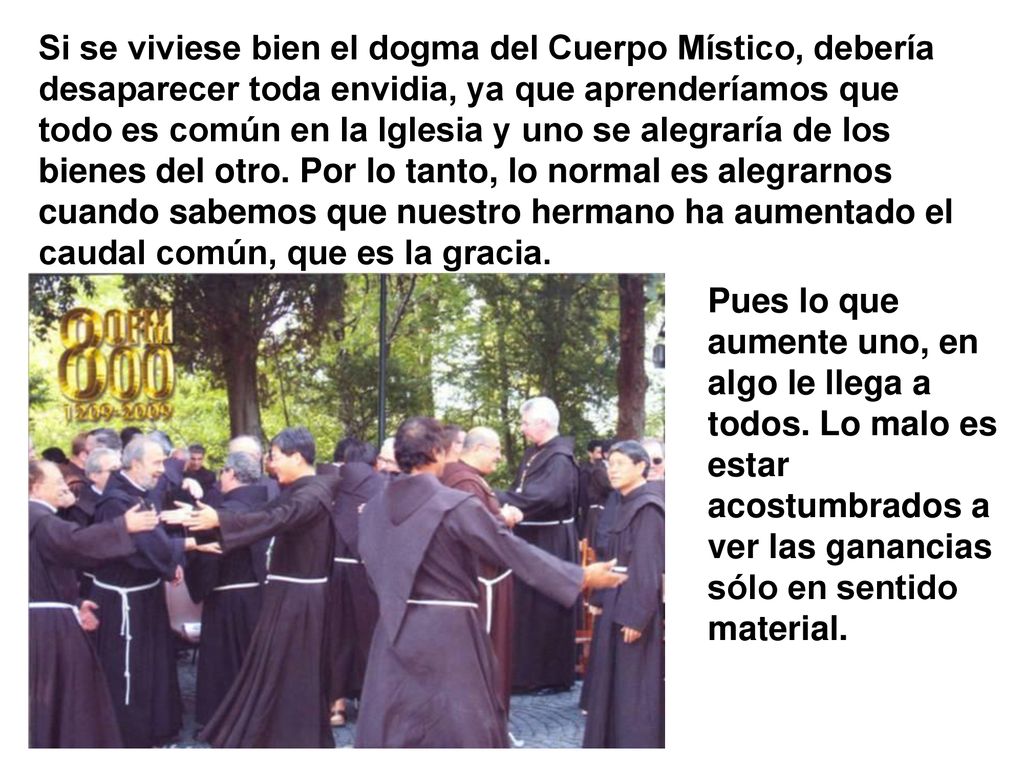 Si se viviese bien el dogma del Cuerpo Místico, debería desaparecer toda envidia, ya que aprenderíamos que todo es común en la Iglesia y uno se alegraría de los bienes del otro. Por lo tanto, lo normal es alegrarnos cuando sabemos que nuestro hermano ha aumentado el caudal común, que es la gracia.