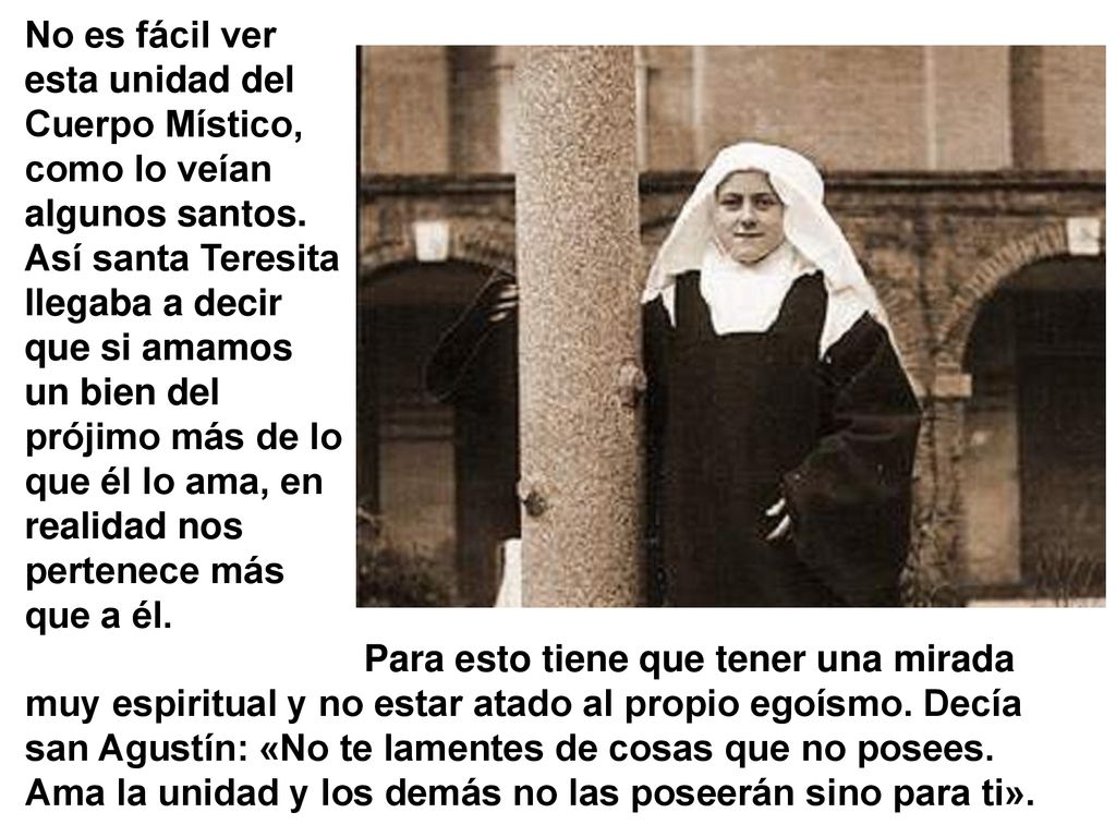 No es fácil ver esta unidad del Cuerpo Místico, como lo veían algunos santos. Así santa Teresita llegaba a decir que si amamos un bien del prójimo más de lo que él lo ama, en realidad nos pertenece más que a él.