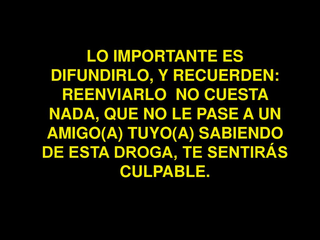 LO IMPORTANTE ES DIFUNDIRLO, Y RECUERDEN: REENVIARLO NO CUESTA NADA, QUE NO LE PASE A UN AMIGO(A) TUYO(A) SABIENDO DE ESTA DROGA, TE SENTIRÁS CULPABLE.