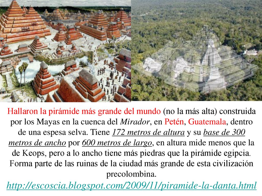 Hallaron la pirámide más grande del mundo (no la más alta) construida por los Mayas en la cuenca del Mirador, en Petén, Guatemala, dentro de una espesa selva. Tiene 172 metros de altura y su base de 300 metros de ancho por 600 metros de largo, en altura mide menos que la de Keops, pero a lo ancho tiene más piedras que la pirámide egipcia. Forma parte de las ruinas de la ciudad más grande de esta civilización precolombina.