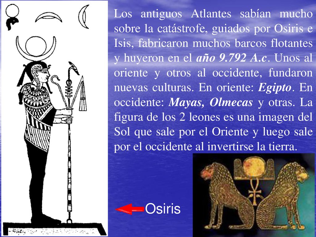 Los antiguos Atlantes sabían mucho sobre la catástrofe, guiados por Osiris e Isis, fabricaron muchos barcos flotantes y huyeron en el año A.c. Unos al oriente y otros al occidente, fundaron nuevas culturas. En oriente: Egipto. En occidente: Mayas, Olmecas y otras. La figura de los 2 leones es una imagen del Sol que sale por el Oriente y luego sale por el occidente al invertirse la tierra.