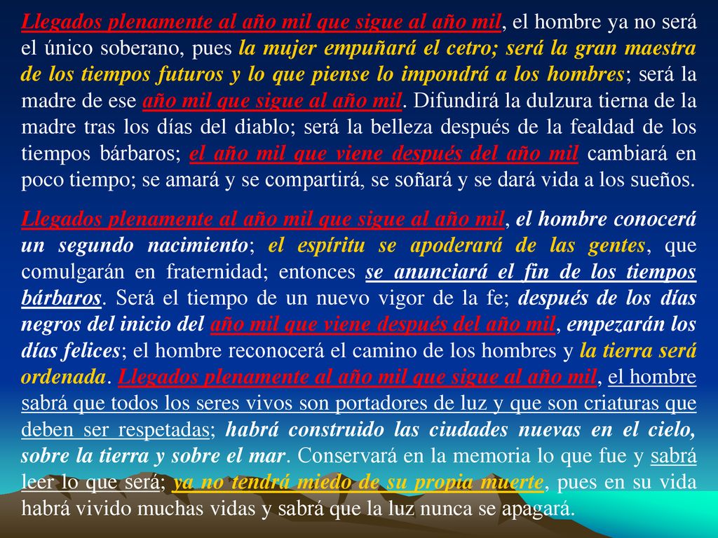 Llegados plenamente al año mil que sigue al año mil, el hombre ya no será el único soberano, pues la mujer empuñará el cetro; será la gran maestra de los tiempos futuros y lo que piense lo impondrá a los hombres; será la madre de ese año mil que sigue al año mil. Difundirá la dulzura tierna de la madre tras los días del diablo; será la belleza después de la fealdad de los tiempos bárbaros; el año mil que viene después del año mil cambiará en poco tiempo; se amará y se compartirá, se soñará y se dará vida a los sueños.