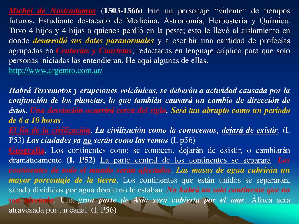 Michel de Nostradamus ( ) Fue un personaje vidente de tiempos futuros. Estudiante destacado de Medicina, Astronomía, Herbostería y Química. Tuvo 4 hijos y 4 hijas a quienes perdió en la peste; esto le llevó al aislamiento en donde desarrolló sus dotes paranormales y a escribir una cantidad de profecías agrupadas en Centurias y Cuartetas, redactadas en lenguaje críptico para que solo personas iniciadas las entendieran. He aquí algunas de ellas.