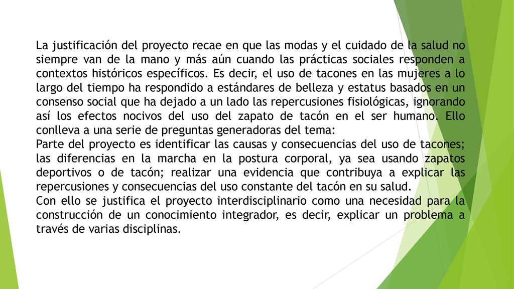 La justificación del proyecto recae en que las modas y el cuidado de la salud no siempre van de la mano y más aún cuando las prácticas sociales responden a contextos históricos específicos. Es decir, el uso de tacones en las mujeres a lo largo del tiempo ha respondido a estándares de belleza y estatus basados en un consenso social que ha dejado a un lado las repercusiones fisiológicas, ignorando así los efectos nocivos del uso del zapato de tacón en el ser humano. Ello conlleva a una serie de preguntas generadoras del tema: