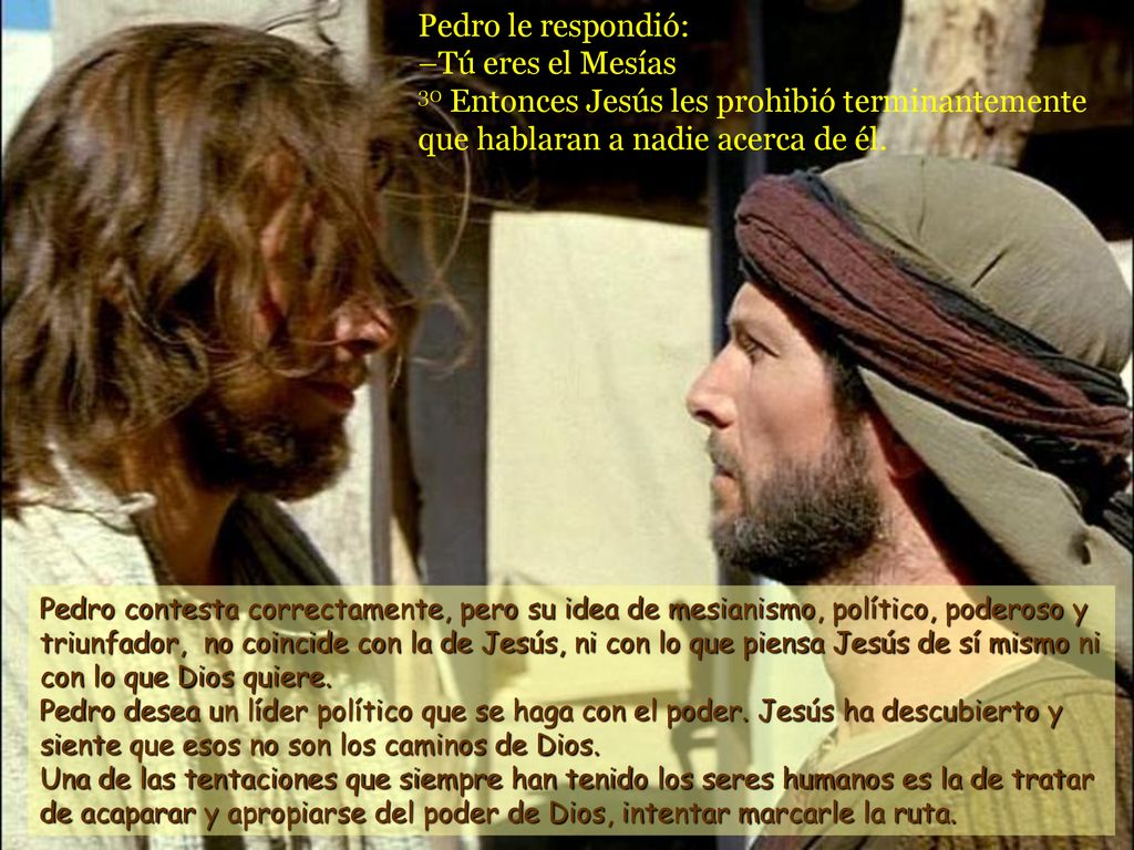 Pedro le respondió: –Tú eres el Mesías 30 Entonces Jesús les prohibió terminantemente que hablaran a nadie acerca de él.