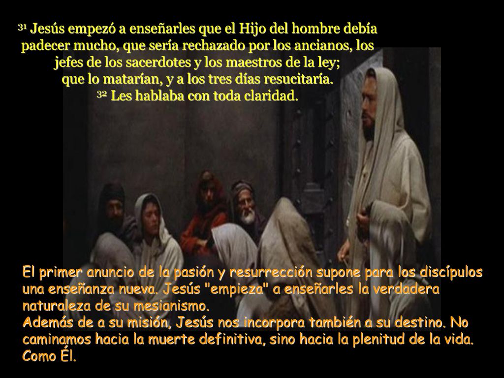 31 Jesús empezó a enseñarles que el Hijo del hombre debía padecer mucho, que sería rechazado por los ancianos, los jefes de los sacerdotes y los maestros de la ley; que lo matarían, y a los tres días resucitaría. 32 Les hablaba con toda claridad.