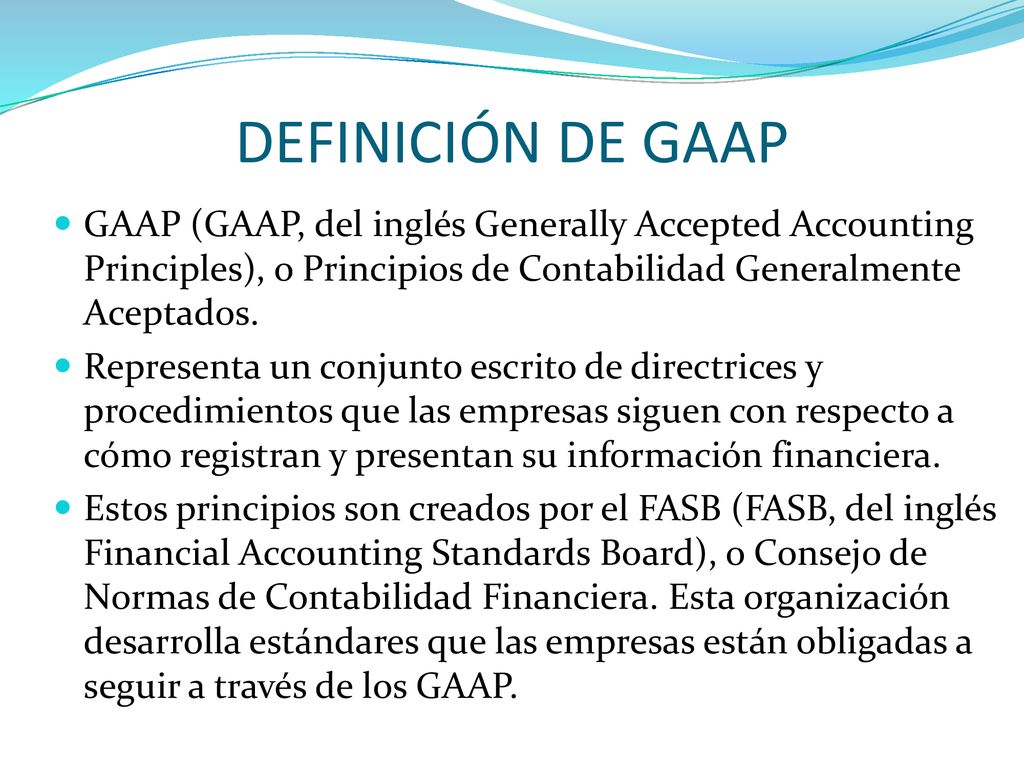 DEFINICIÓN DE GAAP GAAP (GAAP, del inglés Generally Accepted Accounting Principles), o Principios de Contabilidad Generalmente Aceptados.