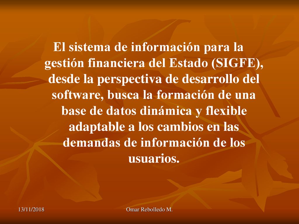 El sistema de información para la gestión financiera del Estado (SIGFE), desde la perspectiva de desarrollo del software, busca la formación de una base de datos dinámica y flexible adaptable a los cambios en las demandas de información de los usuarios.