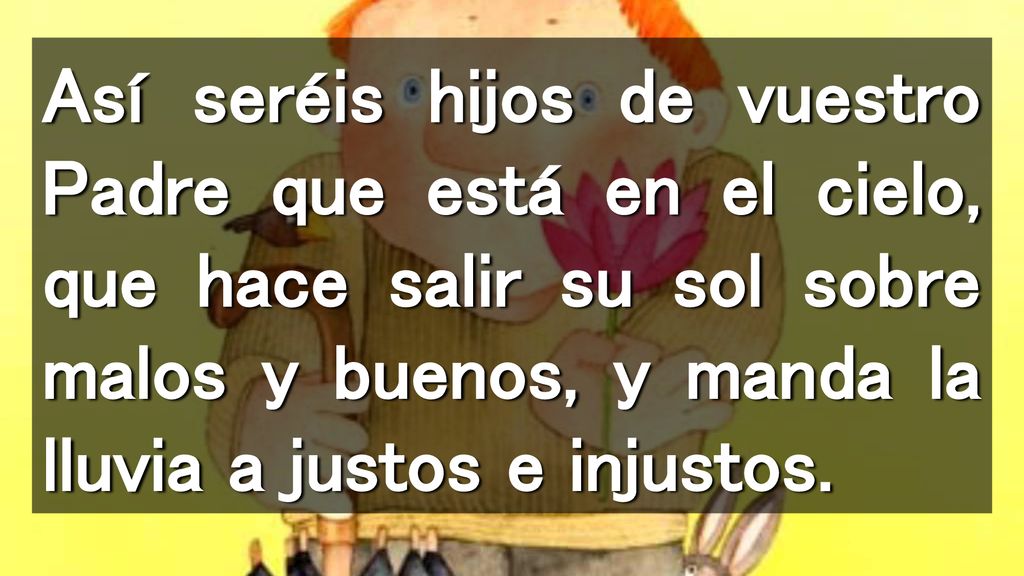 Así seréis hijos de vuestro Padre que está en el cielo, que hace salir su sol sobre malos y buenos, y manda la lluvia a justos e injustos.