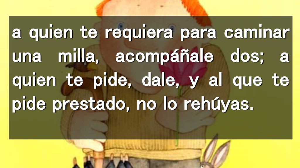 a quien te requiera para caminar una milla, acompáñale dos; a quien te pide, dale, y al que te pide prestado, no lo rehúyas.