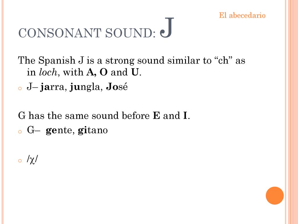 CONSONANT SOUND: J El abecedario. The Spanish J is a strong sound similar to ch as in loch, with A, O and U.