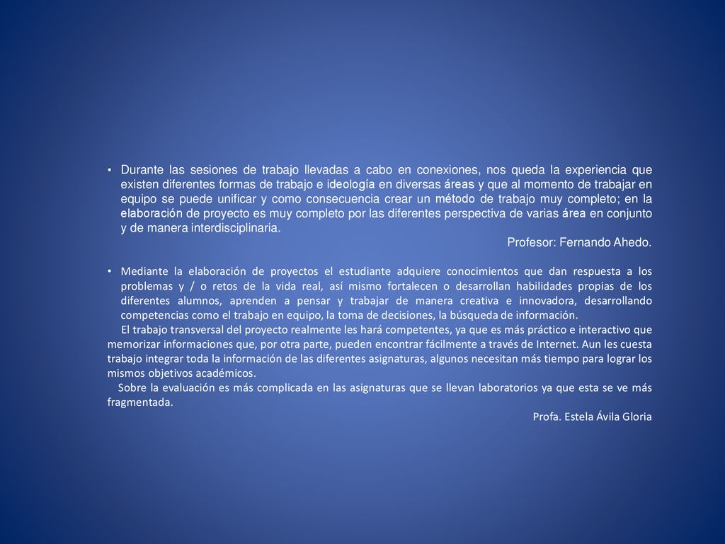 Durante las sesiones de trabajo llevadas a cabo en conexiones, nos queda la experiencia que existen diferentes formas de trabajo e ideología en diversas áreas y que al momento de trabajar en equipo se puede unificar y como consecuencia crear un método de trabajo muy completo; en la elaboración de proyecto es muy completo por las diferentes perspectiva de varias área en conjunto y de manera interdisciplinaria.