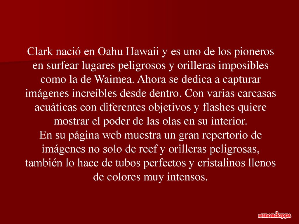 Clark nació en Oahu Hawaii y es uno de los pioneros en surfear lugares peligrosos y orilleras imposibles como la de Waimea. Ahora se dedica a capturar imágenes increíbles desde dentro. Con varias carcasas acuáticas con diferentes objetivos y flashes quiere mostrar el poder de las olas en su interior.