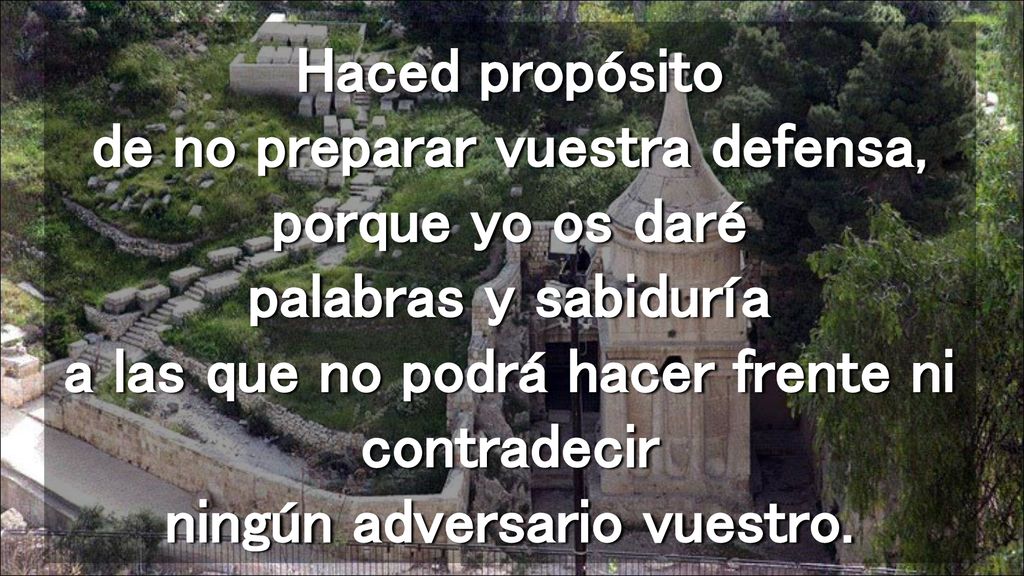 Haced propósito de no preparar vuestra defensa, porque yo os daré palabras y sabiduría a las que no podrá hacer frente ni contradecir ningún adversario vuestro.