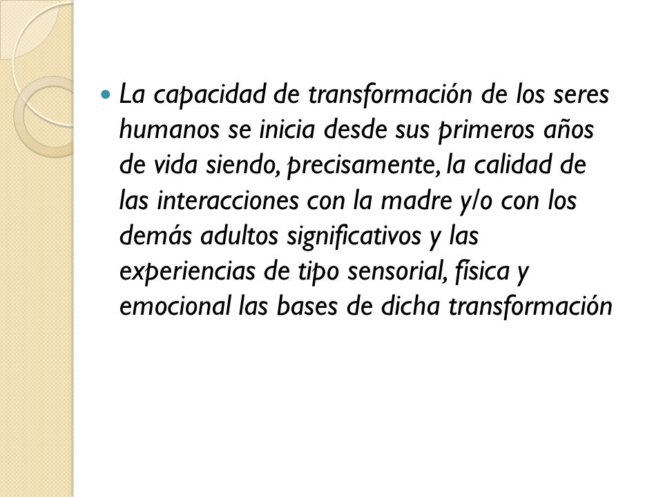 La capacidad de transformación de los seres humanos se inicia desde sus primeros años de vida siendo, precisamente, la calidad de las interacciones con la madre y/o con los demás adultos significativos y las experiencias de tipo sensorial, física y emocional las bases de dicha transformación