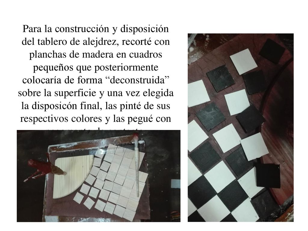 Para la construcción y disposición del tablero de alejdrez, recorté con planchas de madera en cuadros pequeños que posteriormente colocaría de forma deconstruida sobre la superficie y una vez elegida la disposicón final, las pinté de sus respectivos colores y las pegué con pegamento de contacto.