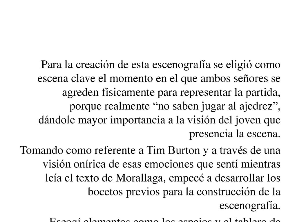 Para la creación de esta escenografía se eligió como escena clave el momento en el que ambos señores se agreden físicamente para representar la partida, porque realmente no saben jugar al ajedrez , dándole mayor importancia a la visión del joven que presencia la escena.