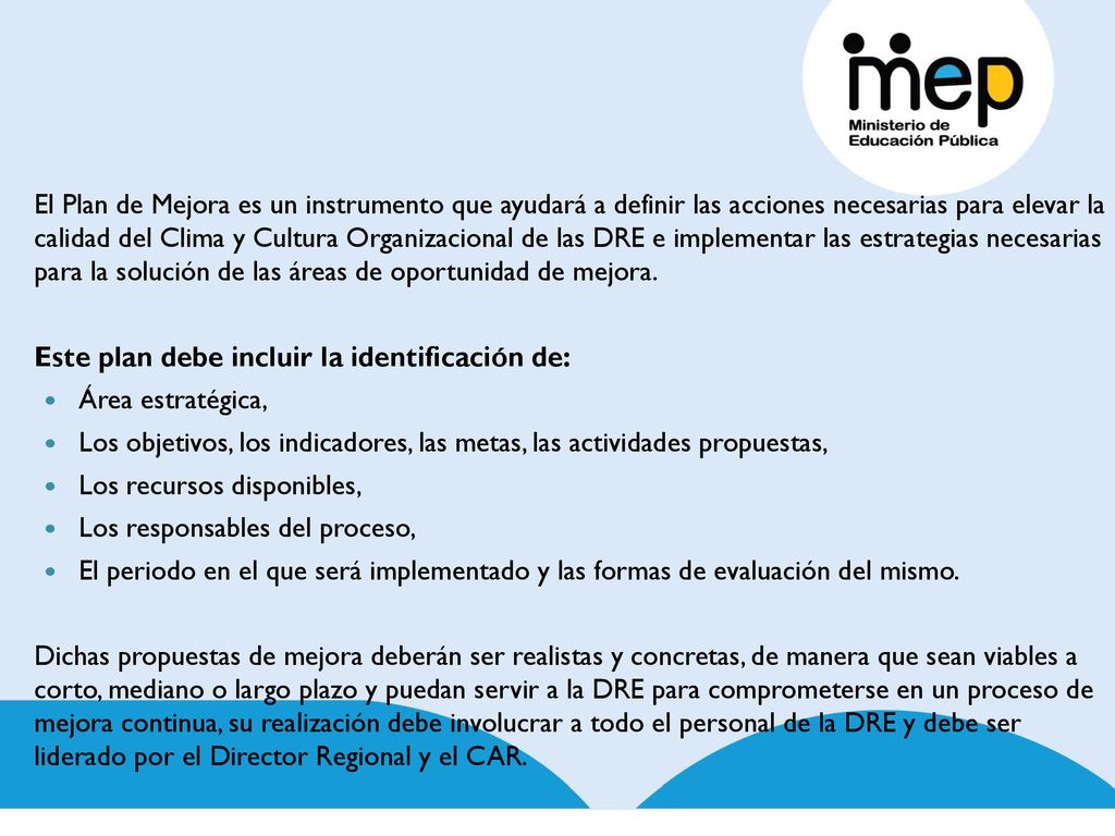 El Plan de Mejora es un instrumento que ayudará a definir las acciones necesarias para elevar la calidad del Clima y Cultura Organizacional de las DRE e implementar las estrategias necesarias para la solución de las áreas de oportunidad de mejora.