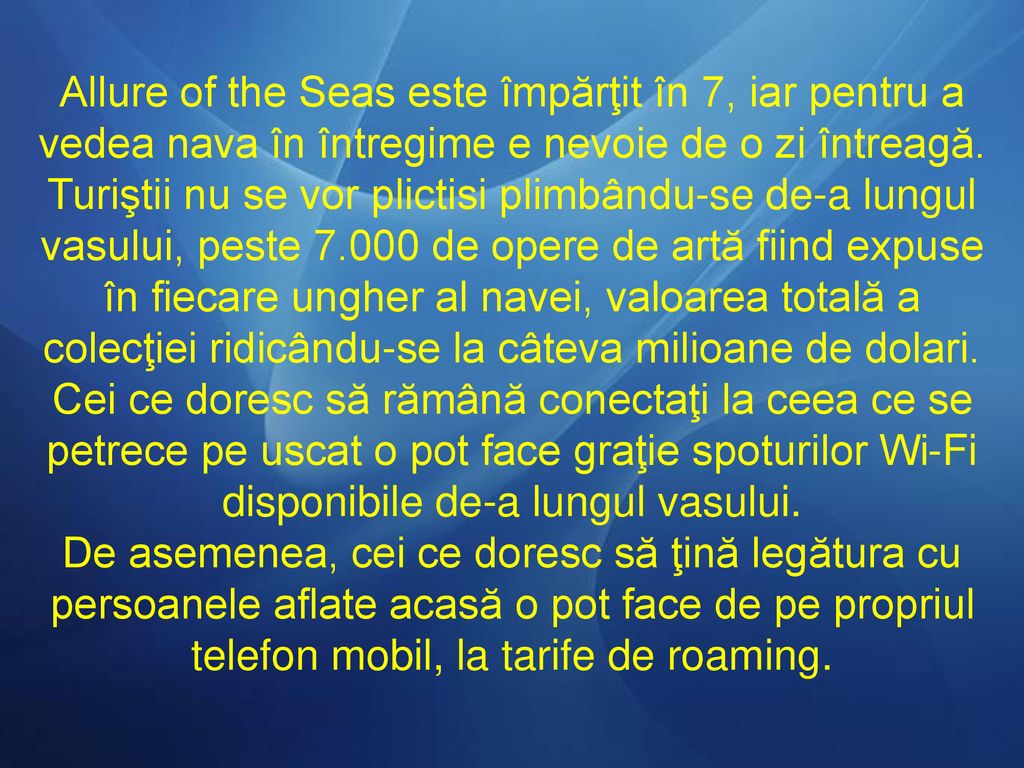 Allure of the Seas este împărţit în 7, iar pentru a vedea nava în întregime e nevoie de o zi întreagă. Turiştii nu se vor plictisi plimbându-se de-a lungul vasului, peste de opere de artă fiind expuse în fiecare ungher al navei, valoarea totală a colecţiei ridicându-se la câteva milioane de dolari.