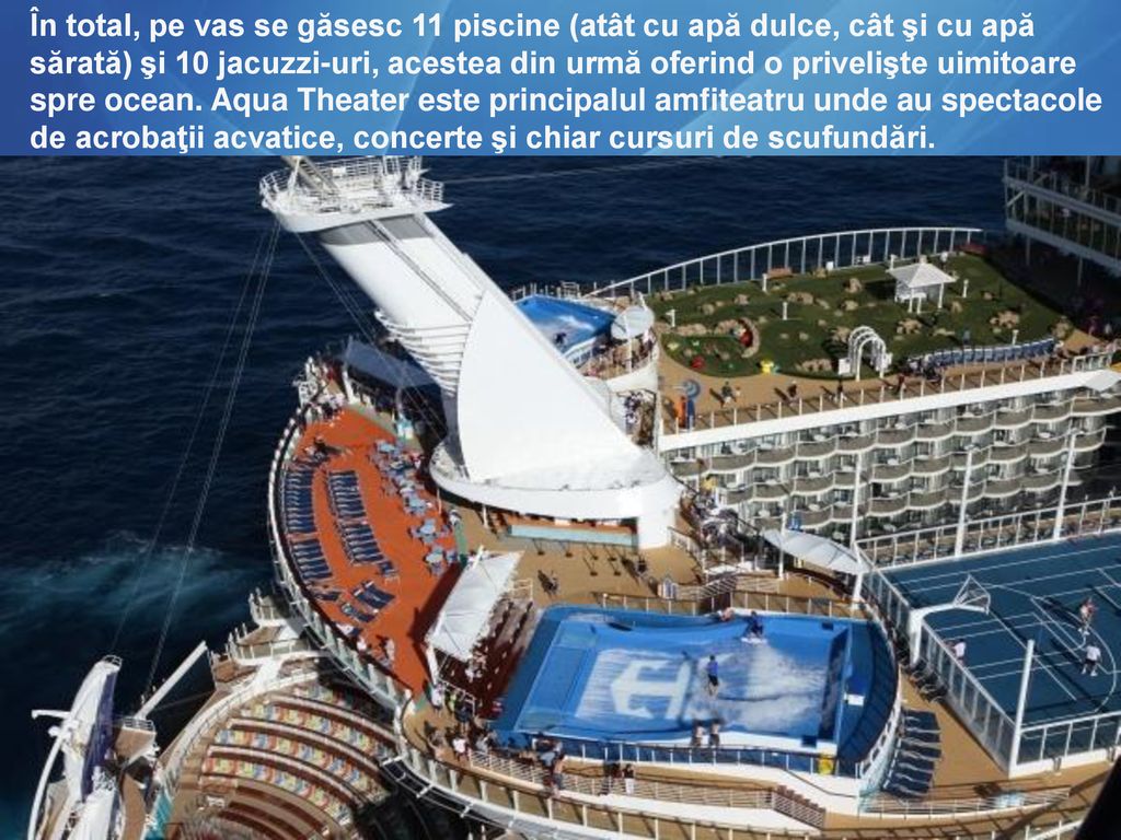 În total, pe vas se găsesc 11 piscine (atât cu apă dulce, cât şi cu apă sărată) şi 10 jacuzzi-uri, acestea din urmă oferind o privelişte uimitoare spre ocean.