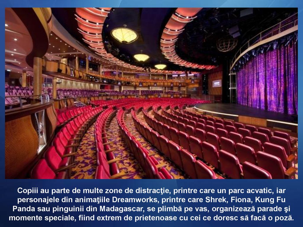 Copiii au parte de multe zone de distracţie, printre care un parc acvatic, iar personajele din animaţiile Dreamworks, printre care Shrek, Fiona, Kung Fu Panda sau pinguinii din Madagascar, se plimbă pe vas, organizează parade şi momente speciale, fiind extrem de prietenoase cu cei ce doresc să facă o poză.
