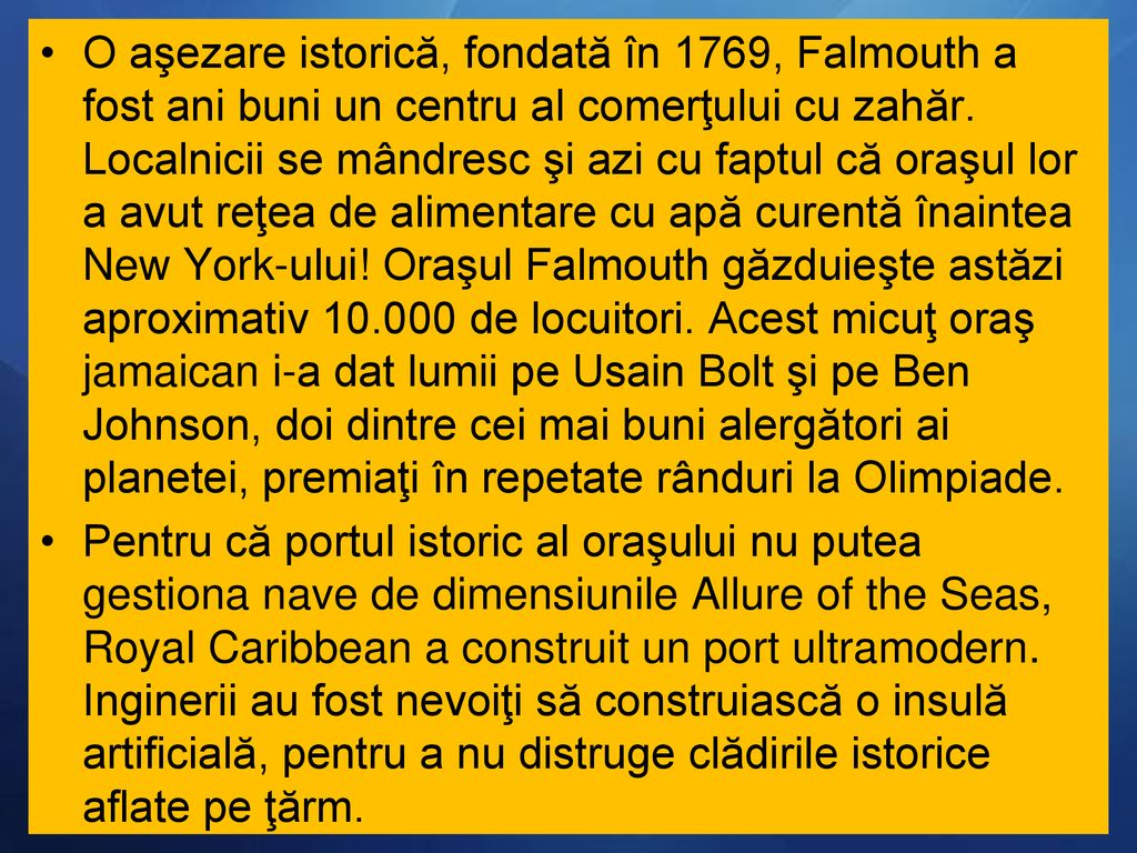 O aşezare istorică, fondată în 1769, Falmouth a fost ani buni un centru al comerţului cu zahăr. Localnicii se mândresc şi azi cu faptul că oraşul lor a avut reţea de alimentare cu apă curentă înaintea New York-ului! Oraşul Falmouth găzduieşte astăzi aproximativ de locuitori. Acest micuţ oraş jamaican i-a dat lumii pe Usain Bolt şi pe Ben Johnson, doi dintre cei mai buni alergători ai planetei, premiaţi în repetate rânduri la Olimpiade.