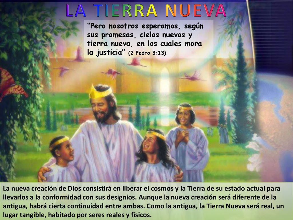 LA TIERRA NUEVA Pero nosotros esperamos, según sus promesas, cielos nuevos y tierra nueva, en los cuales mora la justicia (2 Pedro 3:13)
