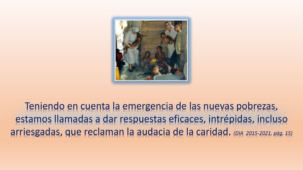 Teniendo en cuenta la emergencia de las nuevas pobrezas, estamos llamadas a dar respuestas eficaces, intrépidas, incluso arriesgadas, que reclaman la audacia de la caridad.