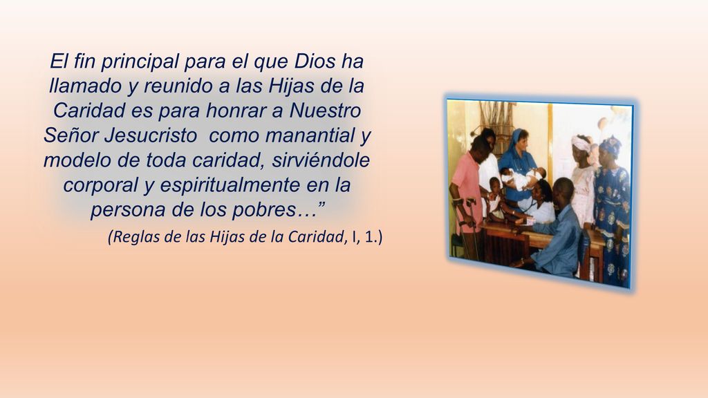 El fin principal para el que Dios ha llamado y reunido a las Hijas de la Caridad es para honrar a Nuestro Señor Jesucristo como manantial y modelo de toda caridad, sirviéndole corporal y espiritualmente en la persona de los pobres…