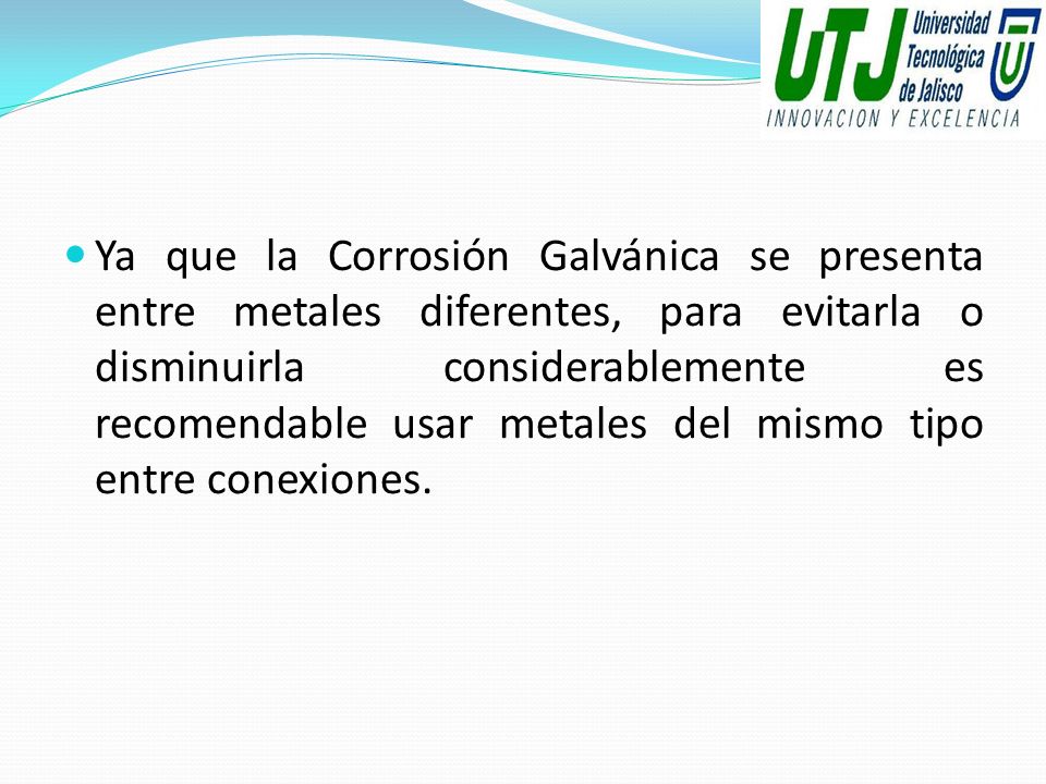 Ya que la Corrosión Galvánica se presenta entre metales diferentes, para evitarla o disminuirla considerablemente es recomendable usar metales del mismo tipo entre conexiones.