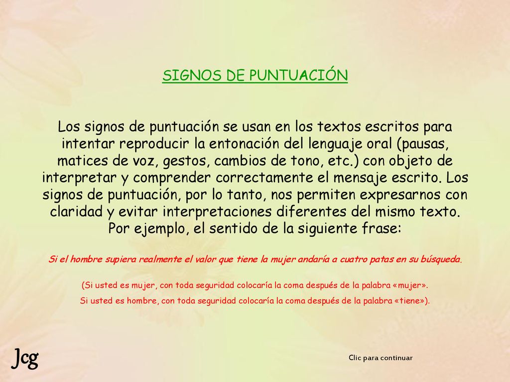 SIGNOS DE PUNTUACIÓN Los signos de puntuación se usan en los textos escritos para intentar reproducir la entonación del lenguaje oral (pausas, matices de voz, gestos, cambios de tono, etc.) con objeto de interpretar y comprender correctamente el mensaje escrito. Los signos de puntuación, por lo tanto, nos permiten expresarnos con claridad y evitar interpretaciones diferentes del mismo texto. Por ejemplo, el sentido de la siguiente frase: Si el hombre supiera realmente el valor que tiene la mujer andaría a cuatro patas en su búsqueda. (Si usted es mujer, con toda seguridad colocaría la coma después de la palabra «mujer». Si usted es hombre, con toda seguridad colocaría la coma después de la palabra «tiene»).