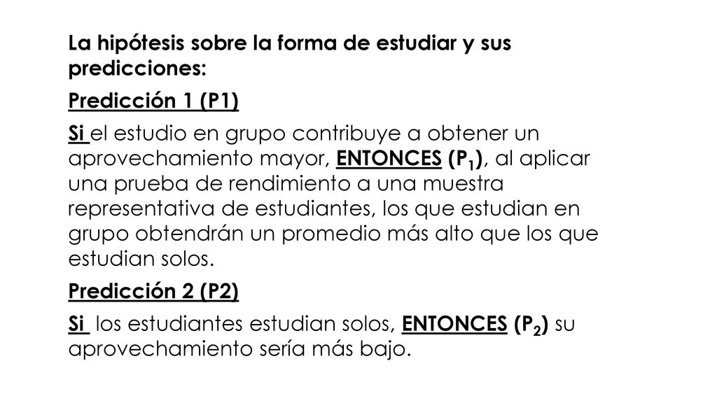 La hipótesis sobre la forma de estudiar y sus predicciones: Predicción 1 (P1) Si el estudio en grupo contribuye a obtener un aprovechamiento mayor, ENTONCES (P1), al aplicar una prueba de rendimiento a una muestra representativa de estudiantes, los que estudian en grupo obtendrán un promedio más alto que los que estudian solos.