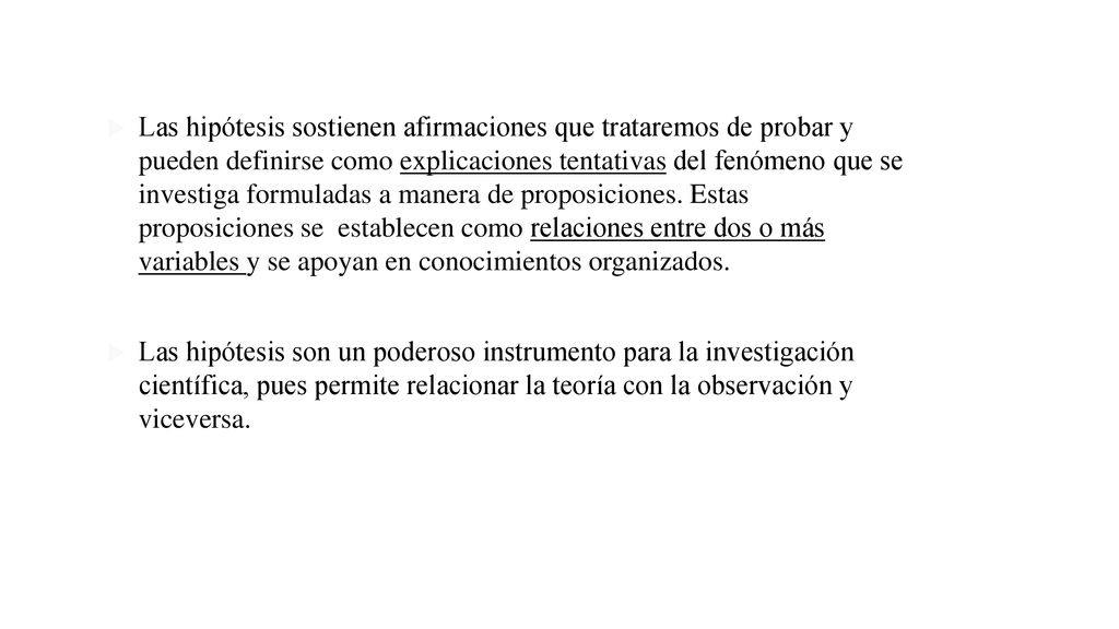 Las hipótesis sostienen afirmaciones que trataremos de probar y pueden definirse como explicaciones tentativas del fenómeno que se investiga formuladas a manera de proposiciones. Estas proposiciones se establecen como relaciones entre dos o más variables y se apoyan en conocimientos organizados.