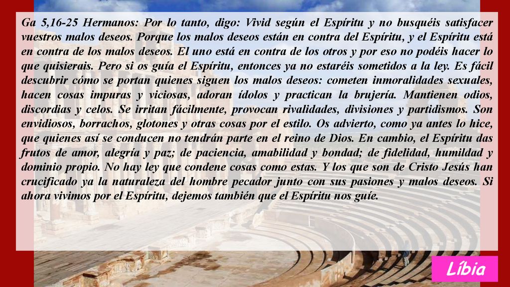 Ga 5,16-25 Hermanos: Por lo tanto, digo: Vivid según el Espíritu y no busquéis satisfacer vuestros malos deseos. Porque los malos deseos están en contra del Espíritu, y el Espíritu está en contra de los malos deseos. El uno está en contra de los otros y por eso no podéis hacer lo que quisierais. Pero si os guía el Espíritu, entonces ya no estaréis sometidos a la ley. Es fácil descubrir cómo se portan quienes siguen los malos deseos: cometen inmoralidades sexuales, hacen cosas impuras y viciosas, adoran ídolos y practican la brujería. Mantienen odios, discordias y celos. Se irritan fácilmente, provocan rivalidades, divisiones y partidismos. Son envidiosos, borrachos, glotones y otras cosas por el estilo. Os advierto, como ya antes lo hice, que quienes así se conducen no tendrán parte en el reino de Dios. En cambio, el Espíritu das frutos de amor, alegría y paz; de paciencia, amabilidad y bondad; de fidelidad, humildad y dominio propio. No hay ley que condene cosas como estas. Y los que son de Cristo Jesús han crucificado ya la naturaleza del hombre pecador junto con sus pasiones y malos deseos. Si ahora vivimos por el Espíritu, dejemos también que el Espíritu nos guíe.