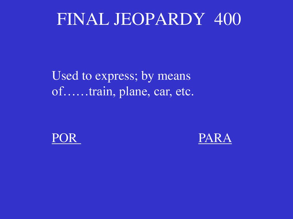 FINAL JEOPARDY 400 Used to express; by means of……train, plane, car, etc. POR PARA