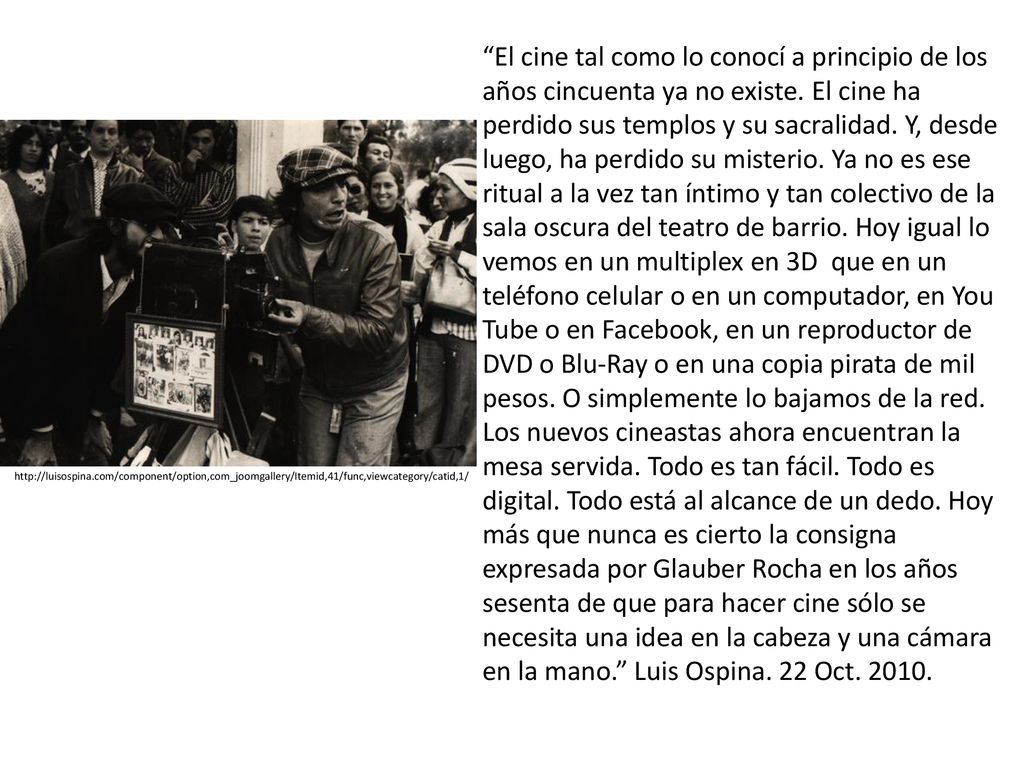 El cine tal como lo conocí a principio de los años cincuenta ya no existe. El cine ha perdido sus templos y su sacralidad. Y, desde luego, ha perdido su misterio. Ya no es ese ritual a la vez tan íntimo y tan colectivo de la sala oscura del teatro de barrio. Hoy igual lo vemos en un multiplex en 3D que en un teléfono celular o en un computador, en You Tube o en Facebook, en un reproductor de DVD o Blu-Ray o en una copia pirata de mil pesos. O simplemente lo bajamos de la red. Los nuevos cineastas ahora encuentran la mesa servida. Todo es tan fácil. Todo es digital. Todo está al alcance de un dedo. Hoy más que nunca es cierto la consigna expresada por Glauber Rocha en los años sesenta de que para hacer cine sólo se necesita una idea en la cabeza y una cámara en la mano. Luis Ospina. 22 Oct