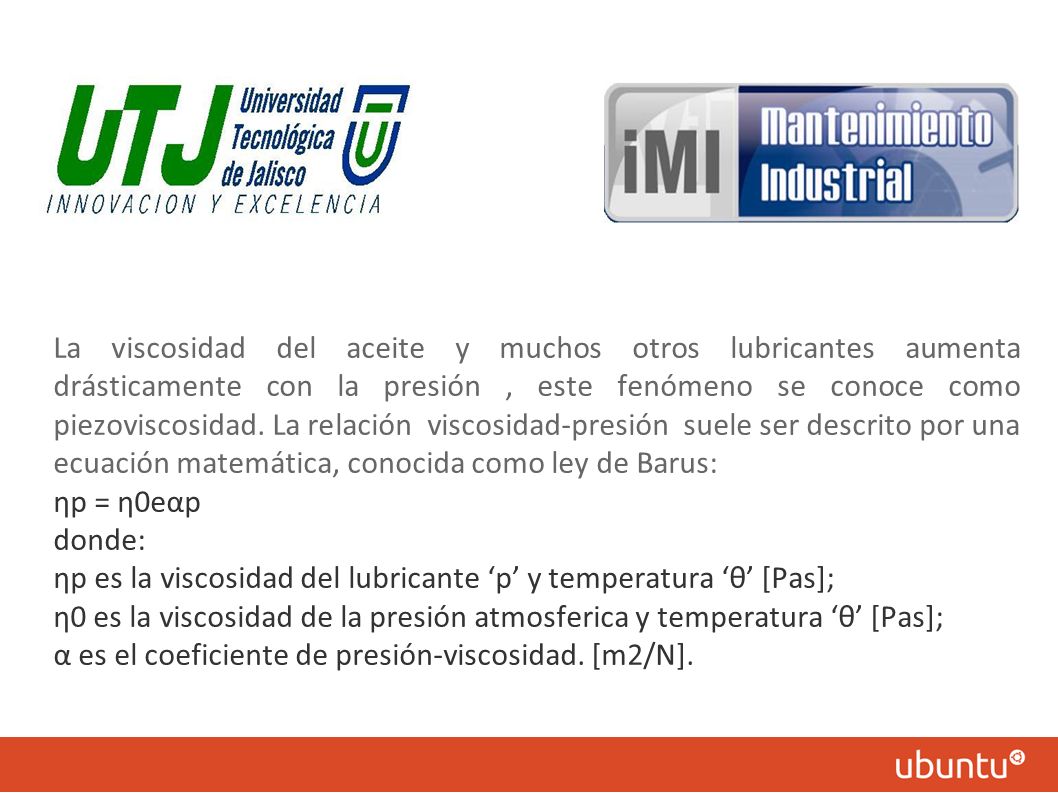 La viscosidad del aceite y muchos otros lubricantes aumenta drásticamente con la presión , este fenómeno se conoce como piezoviscosidad. La relación viscosidad-presión suele ser descrito por una ecuación matemática, conocida como ley de Barus: