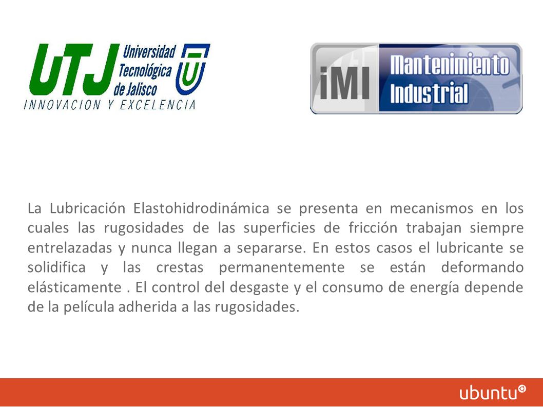 La Lubricación Elastohidrodinámica se presenta en mecanismos en los cuales las rugosidades de las superficies de fricción trabajan siempre entrelazadas y nunca llegan a separarse.