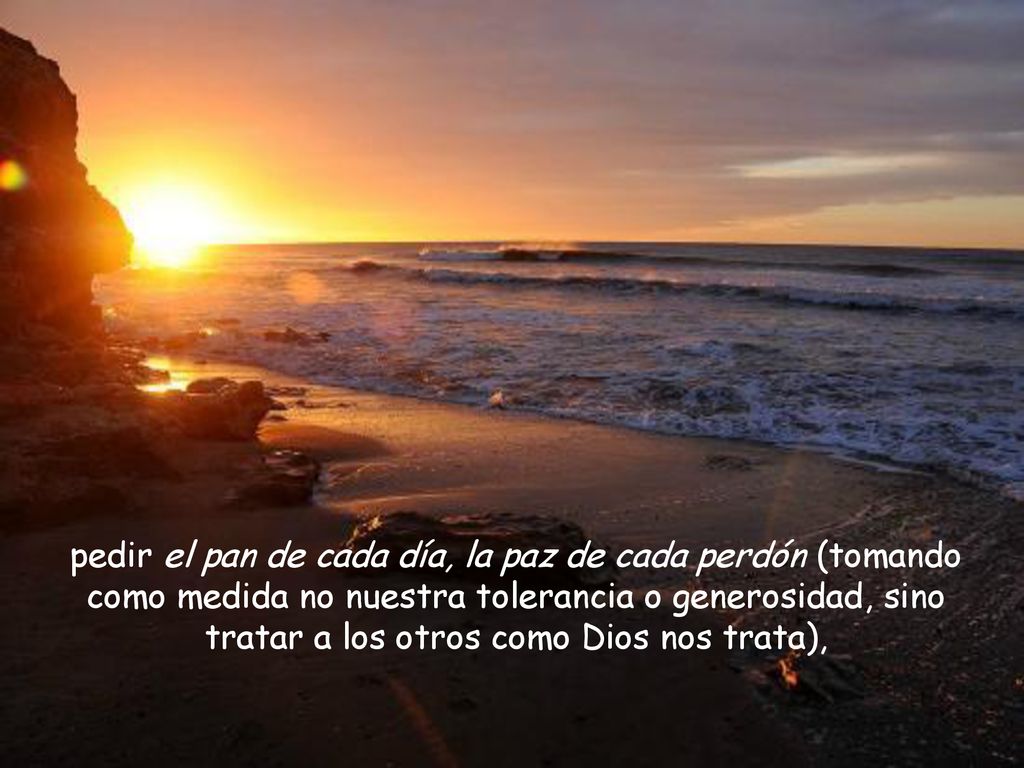 pedir el pan de cada día, la paz de cada perdón (tomando como medida no nuestra tolerancia o generosidad, sino tratar a los otros como Dios nos trata),