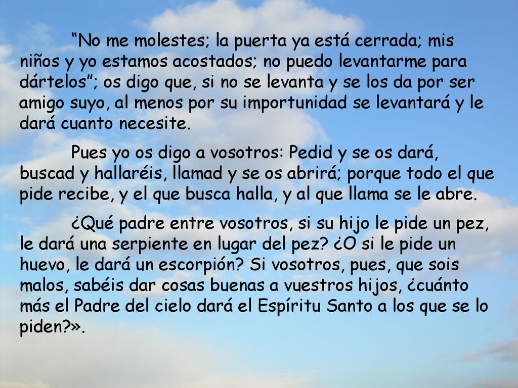 No me molestes; la puerta ya está cerrada; mis niños y yo estamos acostados; no puedo levantarme para dártelos ; os digo que, si no se levanta y se los da por ser amigo suyo, al menos por su importunidad se levantará y le dará cuanto necesite.