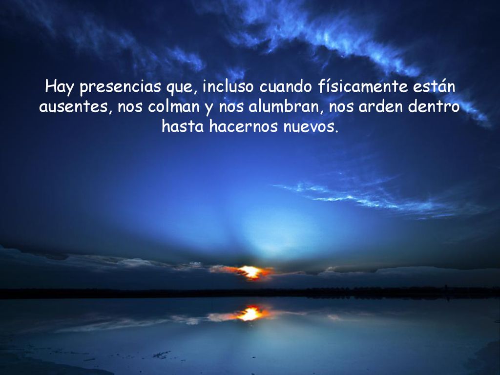 Hay presencias que, incluso cuando físicamente están ausentes, nos colman y nos alumbran, nos arden dentro hasta hacernos nuevos.