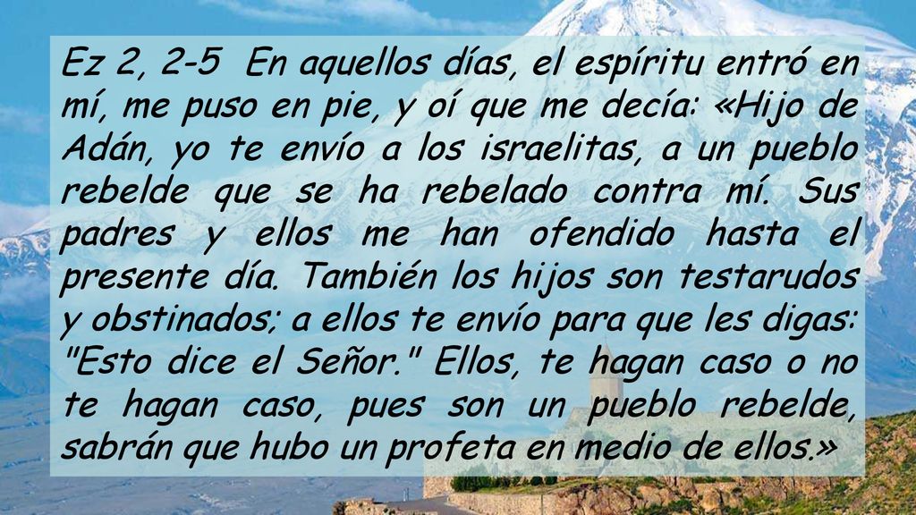 Ez 2, 2-5 En aquellos días, el espíritu entró en mí, me puso en pie, y oí que me decía: «Hijo de Adán, yo te envío a los israelitas, a un pueblo rebelde que se ha rebelado contra mí.