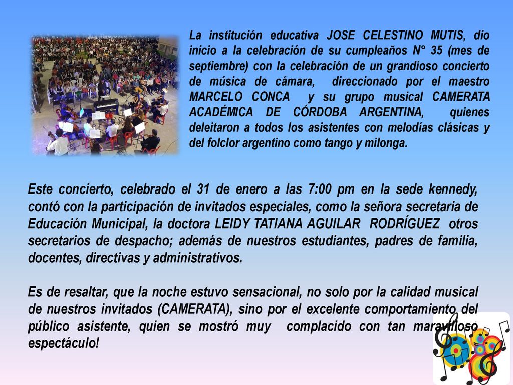 La institución educativa JOSE CELESTINO MUTIS, dio inicio a la celebración de su cumpleaños N° 35 (mes de septiembre) con la celebración de un grandioso concierto de música de cámara, direccionado por el maestro MARCELO CONCA y su grupo musical CAMERATA ACADÉMICA DE CÓRDOBA ARGENTINA, quienes deleitaron a todos los asistentes con melodías clásicas y del folclor argentino como tango y milonga.
