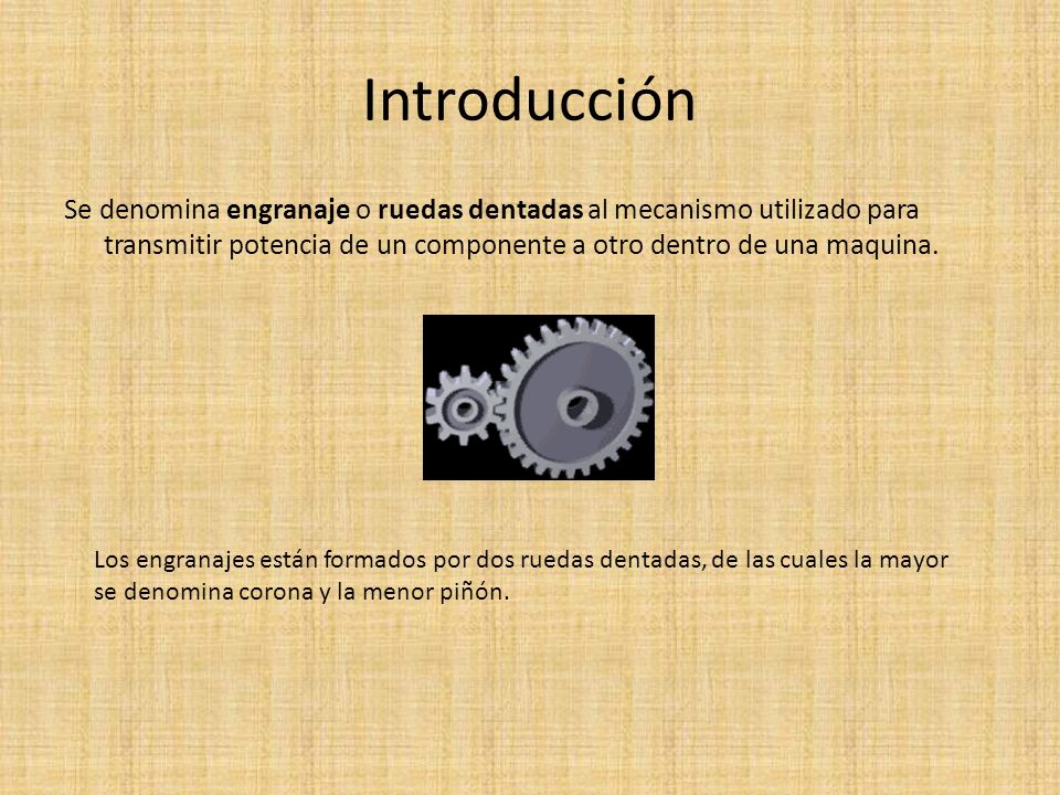 Introducción Se denomina engranaje o ruedas dentadas al mecanismo utilizado para transmitir potencia de un componente a otro dentro de una maquina.