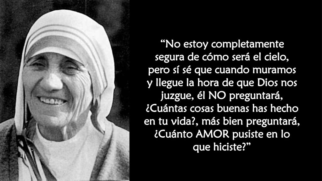 No estoy completamente segura de cómo será el cielo, pero sí sé que cuando muramos y llegue la hora de que Dios nos juzgue, él NO preguntará, ¿Cuántas cosas buenas has hecho en tu vida , más bien preguntará, ¿Cuánto AMOR pusiste en lo que hiciste