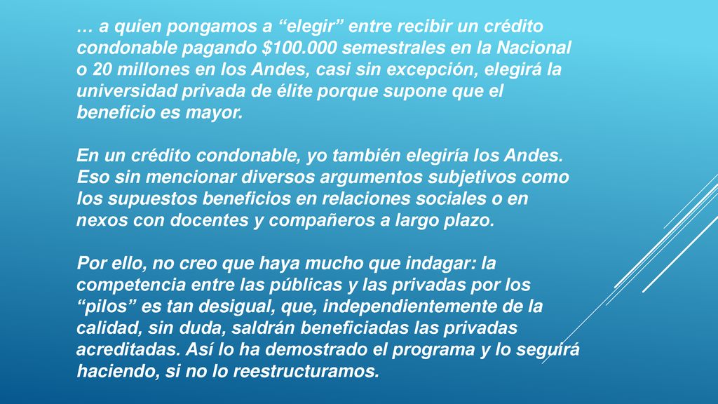… a quien pongamos a elegir entre recibir un crédito condonable pagando $ semestrales en la Nacional o 20 millones en los Andes, casi sin excepción, elegirá la universidad privada de élite porque supone que el beneficio es mayor.