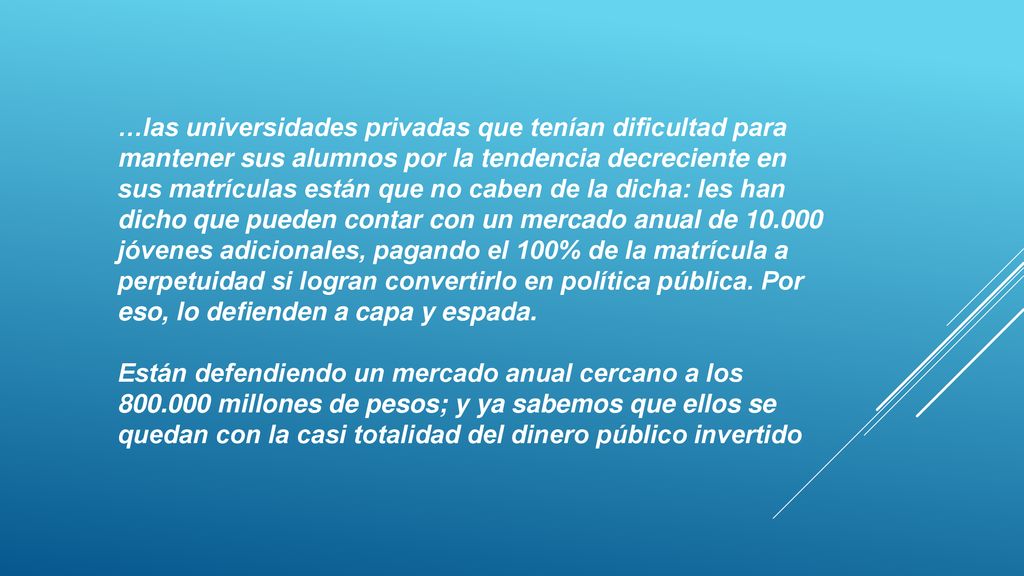 …las universidades privadas que tenían dificultad para mantener sus alumnos por la tendencia decreciente en sus matrículas están que no caben de la dicha: les han dicho que pueden contar con un mercado anual de jóvenes adicionales, pagando el 100% de la matrícula a perpetuidad si logran convertirlo en política pública. Por eso, lo defienden a capa y espada.