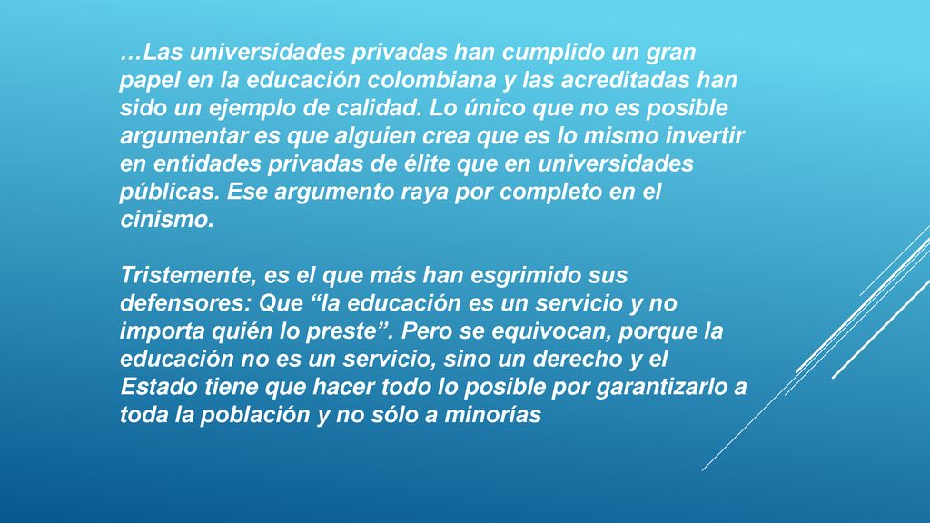…Las universidades privadas han cumplido un gran papel en la educación colombiana y las acreditadas han sido un ejemplo de calidad. Lo único que no es posible argumentar es que alguien crea que es lo mismo invertir en entidades privadas de élite que en universidades públicas. Ese argumento raya por completo en el cinismo.
