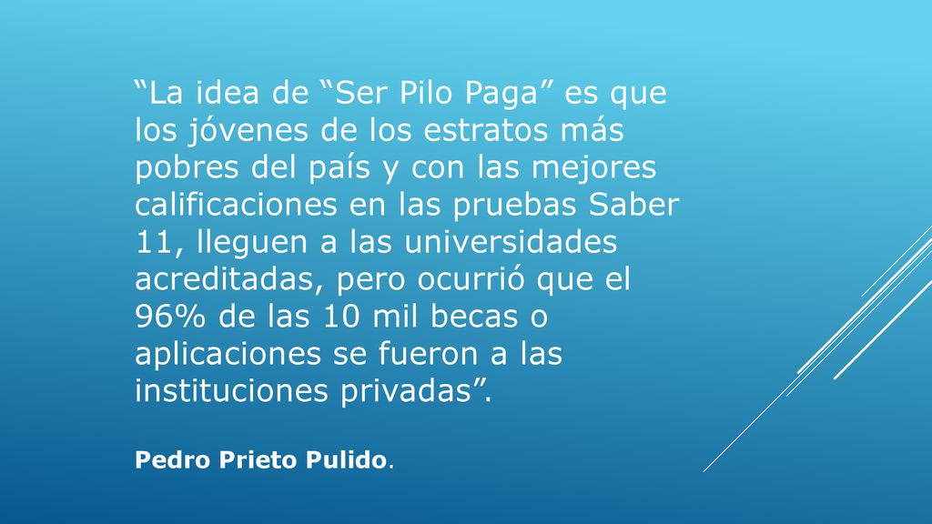La idea de Ser Pilo Paga es que los jóvenes de los estratos más pobres del país y con las mejores calificaciones en las pruebas Saber 11, lleguen a las universidades acreditadas, pero ocurrió que el 96% de las 10 mil becas o aplicaciones se fueron a las instituciones privadas .