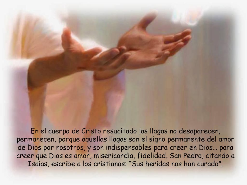 En el cuerpo de Cristo resucitado las llagas no desaparecen, permanecen, porque aquellas llagas son el signo permanente del amor de Dios por nosotros, y son indispensables para creer en Dios… para creer que Dios es amor, misericordia, fidelidad.